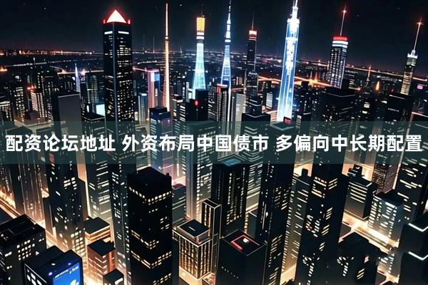 配资论坛地址 外资布局中国债市 多偏向中长期配置
