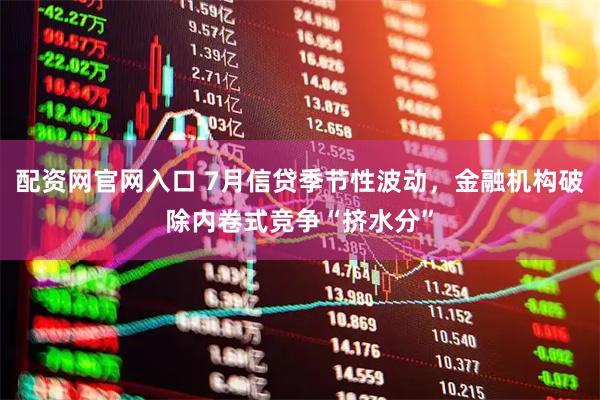 配资网官网入口 7月信贷季节性波动，金融机构破除内卷式竞争“挤水分”