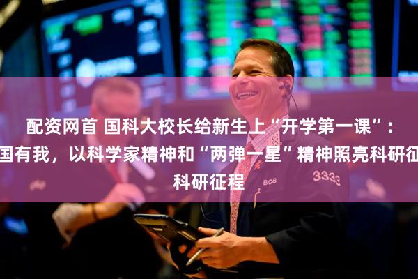 配资网首 国科大校长给新生上“开学第一课”：强国有我，以科学家精神和“两弹一星”精神照亮科研征程