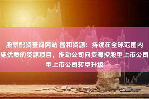 股票配资查询网站 盛和资源：持续在全球范围内跟踪并实施优质的资源项目，推动公司向资源控股型上市公司转型升级