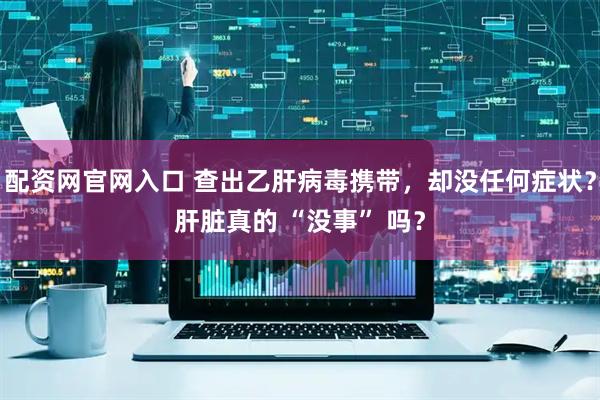 配资网官网入口 查出乙肝病毒携带，却没任何症状？肝脏真的 “没事” 吗？
