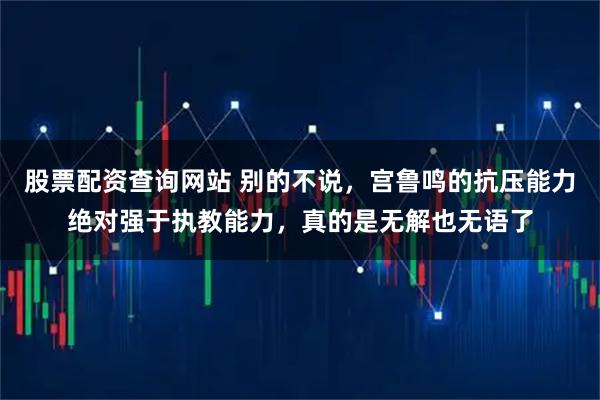 股票配资查询网站 别的不说，宫鲁鸣的抗压能力绝对强于执教能力，真的是无解也无语了