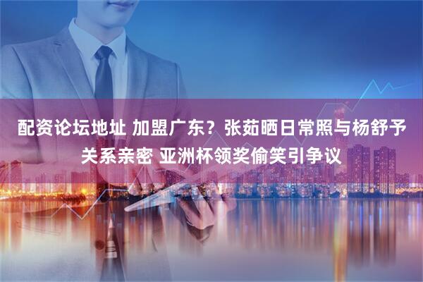 配资论坛地址 加盟广东？张茹晒日常照与杨舒予关系亲密 亚洲杯领奖偷笑引争议
