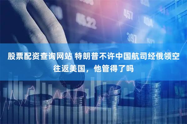 股票配资查询网站 特朗普不许中国航司经俄领空往返美国，他管得了吗