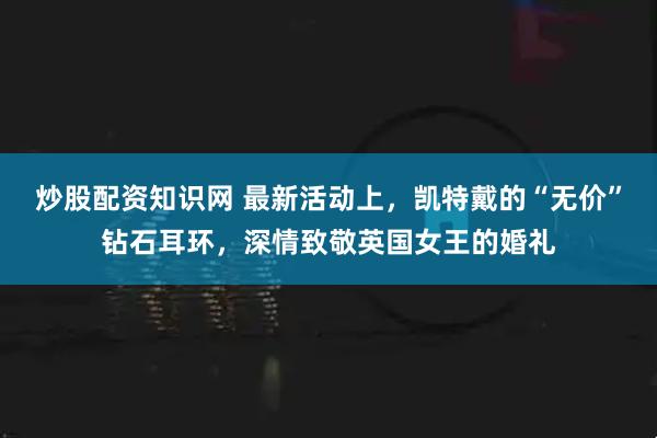 炒股配资知识网 最新活动上，凯特戴的“无价”钻石耳环，深情致敬英国女王的婚礼