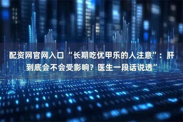 配资网官网入口 “长期吃优甲乐的人注意”：肝到底会不会受影响？医生一段话说透”